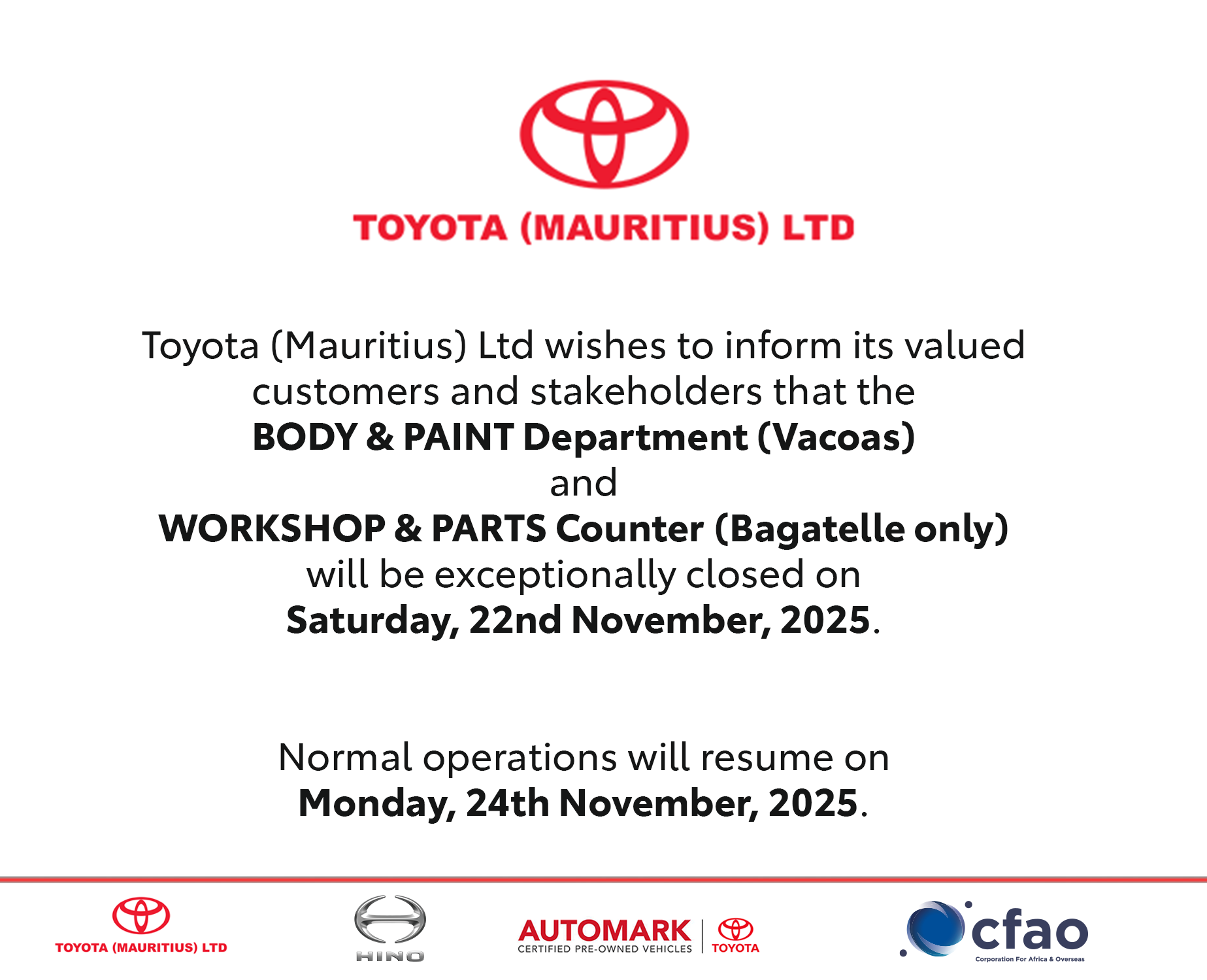 Toyota (Mauritius) Ltd wishes to inform its valued customers and stakeholders that the BODY & PAINT Department (Vacoas) and WORKSHOP & PARTS Counter (Bagatelle only) will be exceptionally closed on Saturday, 22nd November, 2025.   Normal operations will resume on Monday, 24th November, 2025.